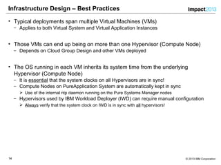 1414 © 2013 IBM Corporation
Infrastructure Design – Best Practices
• Typical deployments span multiple Virtual Machines (VMs)
‒ Applies to both Virtual System and Virtual Application Instances
• Those VMs can end up being on more than one Hypervisor (Compute Node)
‒ Depends on Cloud Group Design and other VMs deployed
• The OS running in each VM inherits its system time from the underlying
Hypervisor (Compute Node)
‒ It is essential that the system clocks on all Hypervisors are in sync!
‒ Compute Nodes on PureApplication System are automatically kept in sync
 Use of the internal ntp daemon running on the Pure Systems Manager nodes
‒ Hypervisors used by IBM Workload Deployer (IWD) can require manual configuration
 Always verify that the system clock on IWD is in sync with all hypervisors!
 