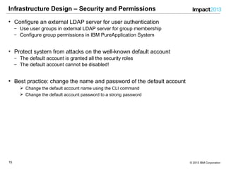 1515 © 2013 IBM Corporation
Infrastructure Design – Security and Permissions
• Configure an external LDAP server for user authentication
‒ Use user groups in external LDAP server for group membership
‒ Configure group permissions in IBM PureApplication System
• Protect system from attacks on the well-known default account
‒ The default account is granted all the security roles
‒ The default account cannot be disabled!
• Best practice: change the name and password of the default account
 Change the default account name using the CLI command
 Change the default account password to a strong password
 