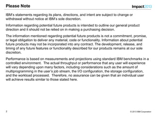 22 © 2013 IBM Corporation
Please Note
IBM’s statements regarding its plans, directions, and intent are subject to change or
withdrawal without notice at IBM’s sole discretion.
Information regarding potential future products is intended to outline our general product
direction and it should not be relied on in making a purchasing decision.
The information mentioned regarding potential future products is not a commitment, promise,
or legal obligation to deliver any material, code or functionality. Information about potential
future products may not be incorporated into any contract. The development, release, and
timing of any future features or functionality described for our products remains at our sole
discretion.
Performance is based on measurements and projections using standard IBM benchmarks in a
controlled environment. The actual throughput or performance that any user will experience
will vary depending upon many factors, including considerations such as the amount of
multiprogramming in the user’s job stream, the I/O configuration, the storage configuration,
and the workload processed. Therefore, no assurance can be given that an individual user
will achieve results similar to those stated here.
 