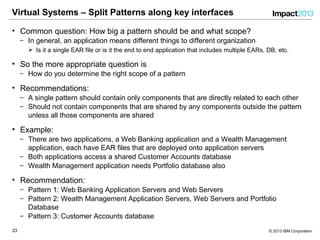 2323 © 2013 IBM Corporation
Virtual Systems – Split Patterns along key interfaces
• Common question: How big a pattern should be and what scope?
‒ In general, an application means different things to different organization
 Is it a single EAR file or is it the end to end application that includes multiple EARs, DB, etc.
• So the more appropriate question is
‒ How do you determine the right scope of a pattern
• Recommendations:
‒ A single pattern should contain only components that are directly related to each other
‒ Should not contain components that are shared by any components outside the pattern
unless all those components are shared
• Example:
‒ There are two applications, a Web Banking application and a Wealth Management
application, each have EAR files that are deployed onto application servers
‒ Both applications access a shared Customer Accounts database
‒ Wealth Management application needs Portfolio database also
• Recommendation:
‒ Pattern 1: Web Banking Application Servers and Web Servers
‒ Pattern 2: Wealth Management Application Servers, Web Servers and Portfolio
Database
‒ Pattern 3: Customer Accounts database
 