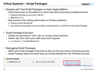 2424 © 2013 IBM Corporation
Virtual Systems – Script Packages
• Develop and Test Script Packages on their target platform
‒ Write shell scripts on the platform on which they will be executed at deployment time
 Redhat Enterprise Linux 6.2/6.3 x86-64
 IBM AIX 6.1/7.1
‒ Best practice when editing shell scripts on Windows platforms
 Ensure correct file format!
 Use dos2unix equivalent to convert before including them in a ZIP file for the Script Package
• Script Package Execution
‒ Scripts are executed as “root” user on running virtual machines
‒ Switch user from within your shell script when required
 su virtuser -c "./nextShellScript.sh"
• Debugging Script Packages
‒ Make sure to log messages frequently as they are the only means of tracing execution
‒ Script Package stdout and stderr logs can be downloaded from the Workload Console
 