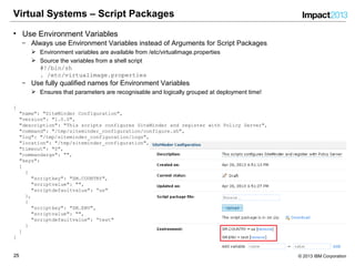 2525 © 2013 IBM Corporation
Virtual Systems – Script Packages
• Use Environment Variables
‒ Always use Environment Variables instead of Arguments for Script Packages
 Environment variables are available from /etc/virtualimage.properties
 Source the variables from a shell script
#!/bin/sh
. /etc/virtualimage.properties
‒ Use fully qualified names for Environment Variables
 Ensures that parameters are recognisable and logically grouped at deployment time!
{
"name": "SiteMinder Configuration",
"version": "1.0.0",
"description": "This scripts configures SiteMinder and register with Policy Server",
"command": "/tmp/siteminder_configuration/configure.sh",
"log": "/tmp/siteminder_configuration/logs",
"location": "/tmp/siteminder_configuration",
"timeout": "0",
"commandargs": "",
"keys":
[
{
"scriptkey": "SM.COUNTRY",
"scriptvalue": "",
"scriptdefaultvalue": “us"
},
{
"scriptkey": "SM.ENV",
"scriptvalue": "",
"scriptdefaultvalue": “test"
}
]
}
 