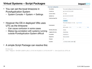2626 © 2013 IBM Corporation
Virtual Systems – Script Packages
• You can set the local timezone in
PureApplication System
‒ System Console -> System -> Settings
• However the OS in deployed VMs uses
UTC as the timezone
‒ Can cause confusion in some cases
‒ Makes log correlation with systems running
outside PureApplication System difficult
• A simple Script Package can resolve this:
#!/bin/sh
echo "export TZ=CET-1CEST-2,M3.5.0/02:00:00,M10.5.0/03:00:00" > /etc/profile.d/TZ.sh
 