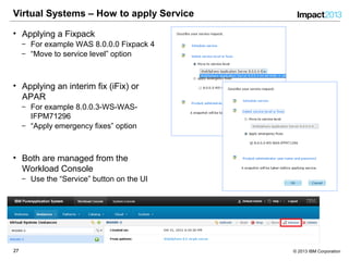 2727 © 2013 IBM Corporation
Virtual Systems – How to apply Service
• Applying a Fixpack
‒ For example WAS 8.0.0.0 Fixpack 4
‒ “Move to service level” option
• Applying an interim fix (iFix) or
APAR
‒ For example 8.0.0.3-WS-WAS-
IFPM71296
‒ “Apply emergency fixes” option
• Both are managed from the
Workload Console
‒ Use the “Service” button on the UI
 
