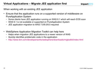 3131 © 2013 IBM Corporation
Virtual Applications – Migrate JEE application first
When working with an existing JEE application
• Ensure that the application runs on a supported version of middleware on
PureApplication System
‒ Some clients have JEE application running on WAS 6.1 which will reach EOS soon
‒ WAS 6.1 is not available or supported on PureApplication System
‒ JEE application migration to WAS 7.0/8.0/8.5 required
• WebSphere Application Migration Toolkit can help here
‒ Helps when migration JEE applications to a newer version of WAS
‒ Quickly identifies problematic code in the application
‒ http://www.ibm.com/developerworks/websphere/downloads/migtoolkit/index.html
 