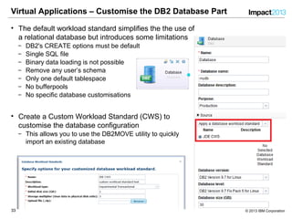 3333 © 2013 IBM Corporation
Virtual Applications – Customise the DB2 Database Part
• The default workload standard simplifies the the use of
a relational database but introduces some limitations
‒ DB2's CREATE options must be default
‒ Single SQL file
‒ Binary data loading is not possible
‒ Remove any user’s schema
‒ Only one default tablespace
‒ No bufferpools
‒ No specific database customisations
• Create a Custom Workload Standard (CWS) to
customise the database configuration
‒ This allows you to use the DB2MOVE utility to quickly
import an existing database
 