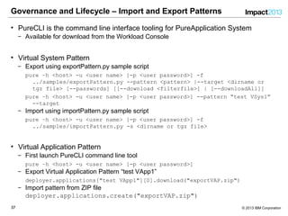3737 © 2013 IBM Corporation
Governance and Lifecycle – Import and Export Patterns
• PureCLI is the command line interface tooling for PureApplication System
‒ Available for download from the Workload Console
• Virtual System Pattern
‒ Export using exportPattern.py sample script
pure –h <host> -u <user name> [-p <user password>] -f
../samples/exportPattern.py --pattern <pattern> |--target <dirname or
tgz file> [--passwords] [[--download <filterfile>] | [--downloadAll]]
pure –h <host> -u <user name> [-p <user password>] --pattern “test VSys1”
--target
‒ Import using importPattern.py sample script
pure –h <host> -u <user name> [-p <user password>] -f
../samples/importPattern.py -s <dirname or tgz file>
• Virtual Application Pattern
‒ First launch PureCLI command line tool
pure –h <host> -u <user name> [-p <user password>]
‒ Export Virtual Application Pattern “test VApp1”
deployer.applications["test VApp1"][0].download("exportVAP.zip")
‒ Import pattern from ZIP file
deployer.applications.create("exportVAP.zip")
 