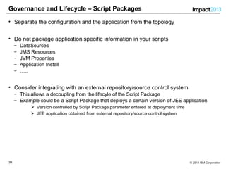 3838 © 2013 IBM Corporation
Governance and Lifecycle – Script Packages
• Separate the configuration and the application from the topology
• Do not package application specific information in your scripts
‒ DataSources
‒ JMS Resources
‒ JVM Properties
‒ Application Install
‒ …..
• Consider integrating with an external repository/source control system
‒ This allows a decoupling from the lifecyle of the Script Package
‒ Example could be a Script Package that deploys a certain version of JEE application
 Version controlled by Script Package parameter entered at deployment time
 JEE application obtained from external repository/source control system
 