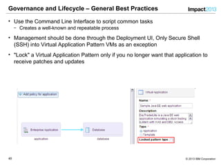 4040 © 2013 IBM Corporation
Governance and Lifecycle – General Best Practices
• Use the Command Line Interface to script common tasks
‒ Creates a well-known and repeatable process
• Management should be done through the Deployment UI, Only Secure Shell
(SSH) into Virtual Application Pattern VMs as an exception
• "Lock" a Virtual Application Pattern only if you no longer want that application to
receive patches and updates
 