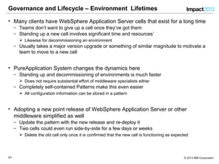 4141 © 2013 IBM Corporation
Governance and Lifecycle – Environment Lifetimes
• Many clients have WebSphere Application Server cells that exist for a long time
‒ Teams don’t want to give up a cell once they’ve got them
‒ Standing up a new cell involves significant time and resources’
 Likewise for decommissioning an environment
‒ Usually takes a major version upgrade or something of similar magnitude to motivate a
team to move to a new cell
• PureApplication System changes the dynamics here
‒ Standing up and decommissioning of environments is much faster
 Does not require substantial effort of middleware specialists either
‒ Completely self-contained Patterns make this even easier
 All configuration information can be stored in a pattern
• Adopting a new point release of WebSphere Application Server or other
middleware simplified as well
‒ Update the pattern with the new release and re-deploy it
‒ Two cells could even run side-by-side for a few days or weeks
 Delete the old cell only once it is confirmed that the new cell is functioning as expected
 