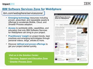 4848 © 2013 IBM Corporation
• Emerging technology resources including
proven, prescribed, and repeatable assets &
offerings to accelerate Mobile, Cloud, and
Smarter Process adoption.
• Access to worldwide skills, capabilities, and
education that only IBM Software Services
for WebSphere can bring to your project.
• Practitioners’ insight on project trends, best
practices and emerging technologies through
personal videos, blogs, articles & more.
• Discover defined and proven offerings to
get your project started quickly.
ibm.com/websphere/serviceszone/ibm.com/websphere/serviceszone/
Visit us in the Solution Center:
• Services, Support and Education Zone
• Smarter Process Zone
IBM Software Services Zone for WebSphere
 