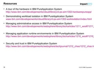 5050 © 2013 IBM Corporation
Resources
• A tour of the hardware in IBM PureApplication System
http://www.ibm.com/developerworks/cloud/library/cl-ps-aim1302-hardwarepureapp/
• Demonstrating workload isolation in IBM PureApplication System
www.ibm.com/developerworks/cloud/library/cl-ps-aim1302-workisolation/index.html
• Managing administrative access in IBM PureApplication System
http://www.ibm.com/developerworks/websphere/library/techarticles/1211_woolf/1211_
• Managing application runtime environments in IBM PureApplication System
http://www.ibm.com/developerworks/websphere/library/techarticles/1210_woolf/1210_
• Security and trust in IBM PureApplication System
http://www.ibm.com/developerworks/websphere/techjournal/1212_chao/1212_chao.ht
 