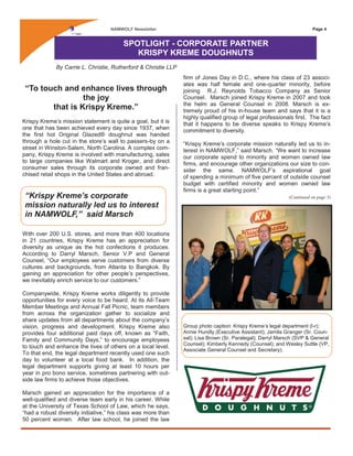 Page 4NAMWOLF Newsletter
“To touch and enhance lives through
the joy
that is Krispy Kreme.”
Krispy Kreme’s mission statement is quite a goal, but it is
one that has been achieved every day since 1937, when
the first hot Original Glazed® doughnut was handed
through a hole cut in the store’s wall to passers-by on a
street in Winston-Salem, North Carolina. A complex com-
pany, Krispy Kreme is involved with manufacturing, sales
to large companies like Walmart and Kroger, and direct
consumer sales through its corporate owned and fran-
chised retail shops in the United States and abroad.
With over 200 U.S. stores, and more than 400 locations
in 21 countries, Krispy Kreme has an appreciation for
diversity as unique as the hot confections it produces.
According to Darryl Marsch, Senior V.P and General
Counsel, “Our employees serve customers from diverse
cultures and backgrounds, from Atlanta to Bangkok. By
gaining an appreciation for other people’s perspectives,
we inevitably enrich service to our customers.”
Companywide, Krispy Kreme works diligently to provide
opportunities for every voice to be heard. At its All-Team
Member Meetings and Annual Fall Picnic, team members
from across the organization gather to socialize and
share updates from all departments about the company’s
vision, progress and development. Krispy Kreme also
provides four additional paid days off, known as “Faith,
Family and Community Days,” to encourage employees
to touch and enhance the lives of others on a local level.
To that end, the legal department recently used one such
day to volunteer at a local food bank. In addition, the
legal department supports giving at least 10 hours per
year in pro bono service, sometimes partnering with out-
side law firms to achieve those objectives.
Marsch gained an appreciation for the importance of a
well-qualified and diverse team early in his career. While
at the University of Texas School of Law, which he says,
“had a robust diversity initiative,” his class was more than
50 percent women. After law school, he joined the law
SPOTLIGHT - CORPORATE PARTNER
KRISPY KREME DOUGHNUTS
firm of Jones Day in D.C., where his class of 23 associ-
ates was half female and one-quarter minority, before
joining R.J. Reynolds Tobacco Company as Senior
Counsel. Marsch joined Krispy Kreme in 2007 and took
the helm as General Counsel in 2008. Marsch is ex-
tremely proud of his in-house team and says that it is a
highly qualified group of legal professionals first. The fact
that it happens to be diverse speaks to Krispy Kreme’s
commitment to diversity.
“Krispy Kreme’s corporate mission naturally led us to in-
terest in NAMWOLF,” said Marsch. “We want to increase
our corporate spend to minority and women owned law
firms, and encourage other organizations our size to con-
sider the same. NAMWOLF’s aspirational goal
of spending a minimum of five percent of outside counsel
budget with certified minority and women owned law
firms is a great starting point.”
(Continued on page 5)
By Carrie L. Christie, Rutherford & Christie LLP
Group photo caption: Krispy Kreme’s legal department (l-r):
Annie Hundly (Executive Assistant); Jamila Granger (Sr. Coun-
sel); Lisa Brown (Sr. Paralegal); Darryl Marsch (SVP & General
Counsel); Kimberly Kennedy (Counsel); and Wesley Suttle (VP,
Associate General Counsel and Secretary).
“Krispy Kreme’s corporate
mission naturally led us to interest
in NAMWOLF,” said Marsch
 