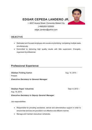 EDGAR CEPEDA LANDERO JR.
 #207 Acacia Street, Comembo Makati City
(+966)0531325505
edgar_landero@yahoo.com
OBJECTIVE
• Dedicated and focused employee who excels at prioritizing, completing multiple tasks
simultaneously.
• Committed to delivering high quality results with little supervision. Energetic,
organized & professional.
Professional Experience
Obeikan Folding Carton Aug. 10, 2015 -
Present
Executive Secretary to General Manager
Obeikan Paper Industries Sept. 8, 2012 –
Aug. 10, 2015
Executive Secretary to Deputy General Manager
Job responsibilities:
• Responsible for providing secretarial, clerical and administrative support in order to
ensure that services are provided in an effective and efficient manner.
• Manage and maintain executives’ schedules.
 
