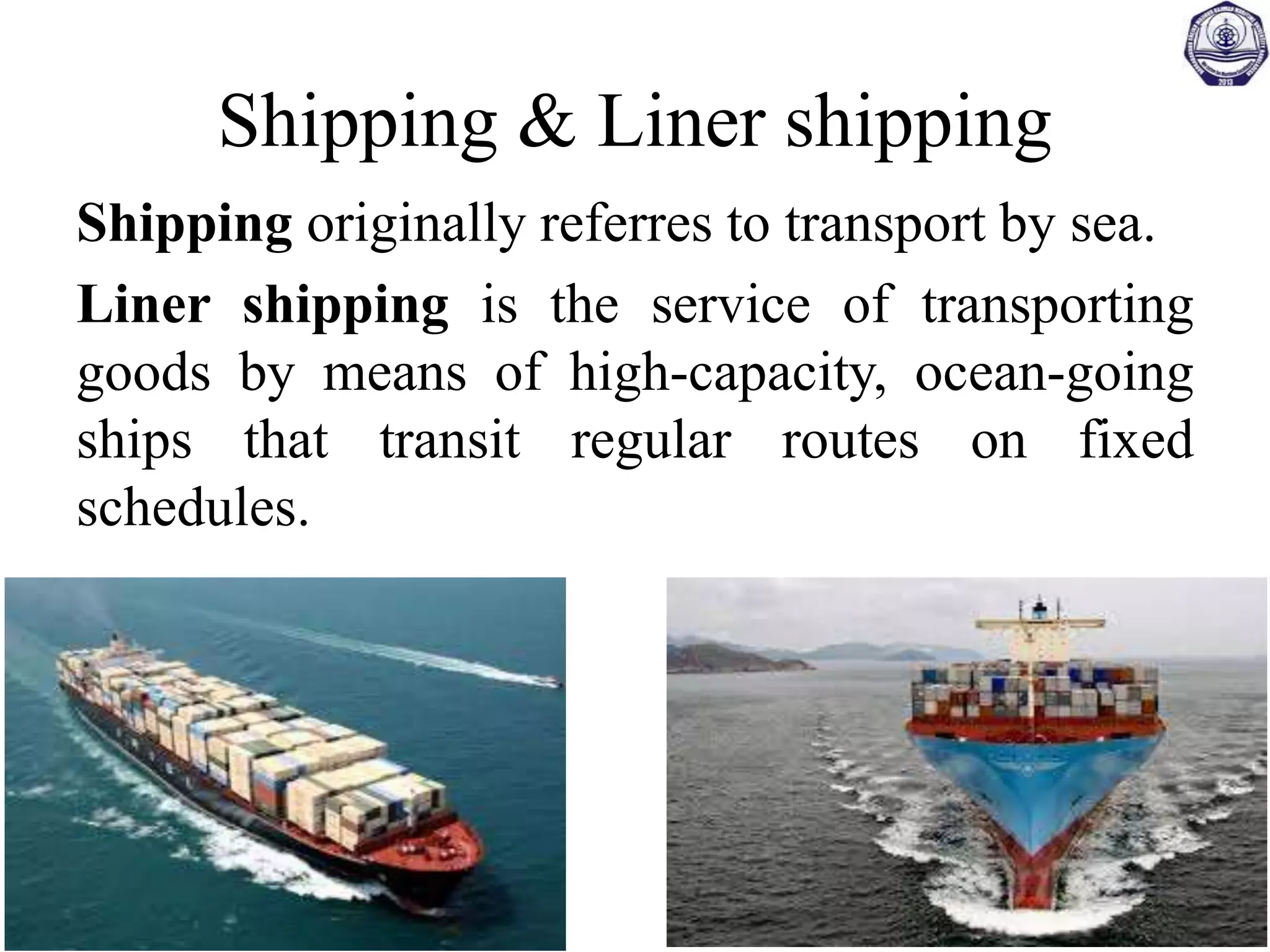 Shipping & Liner shipping
Shipping originally referres to transport by sea.
Liner shipping is the service of transporting
goods by means of high-capacity, ocean-going
ships that transit regular routes on fixed
schedules.
 