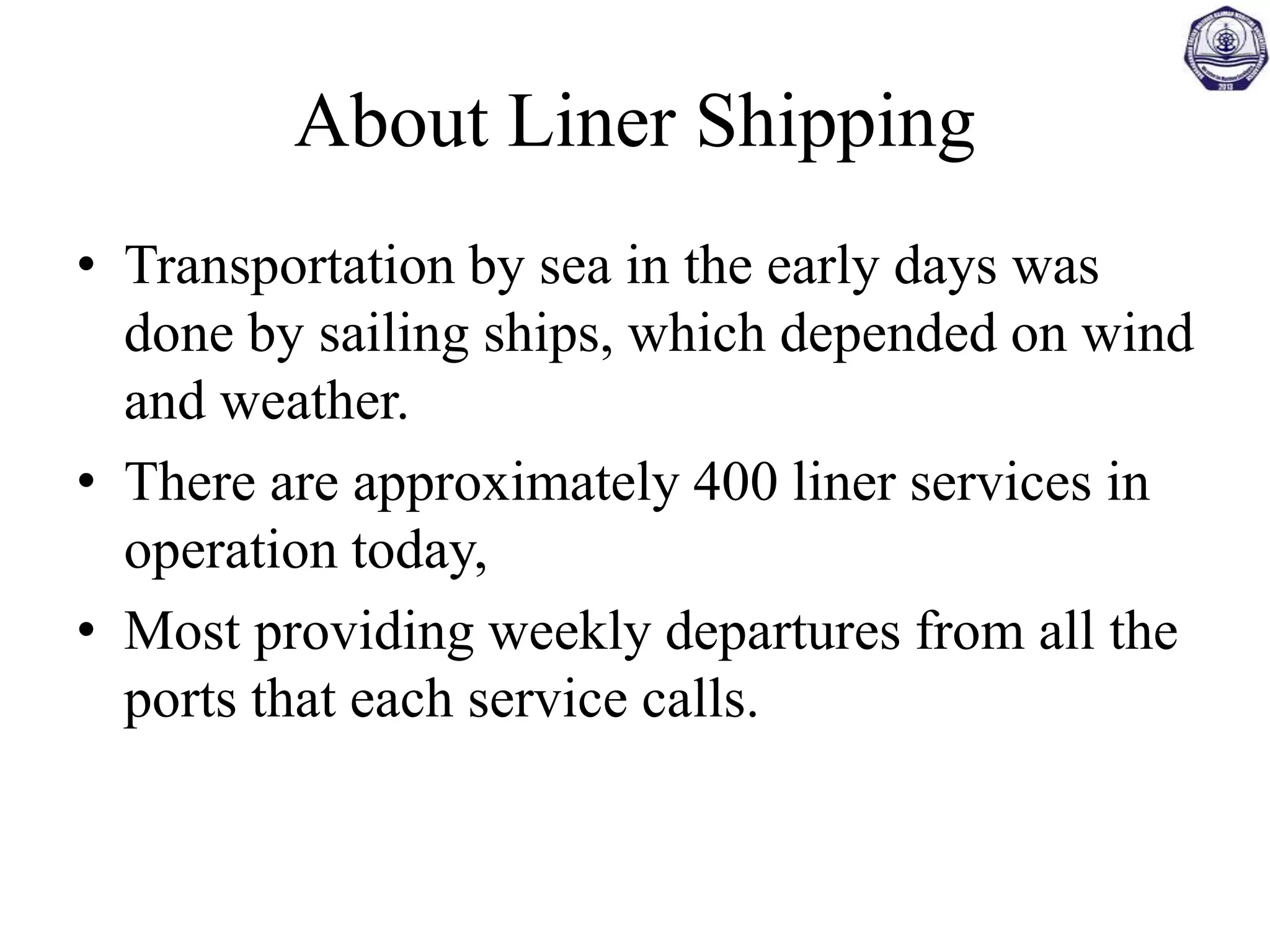 About Liner Shipping
• Transportation by sea in the early days was
done by sailing ships, which depended on wind
and weather.
• There are approximately 400 liner services in
operation today,
• Most providing weekly departures from all the
ports that each service calls.
 