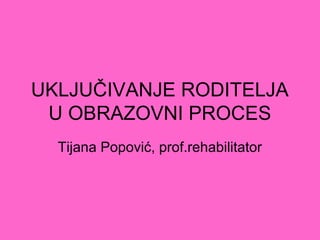 UKLJUČIVANJE RODITELJA
U OBRAZOVNI PROCES
Tijana Popović, prof.rehabilitator
 