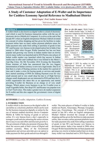 International Journal of Trend in Scientific Research and Development (IJTSRD)
Volume 5 Issue 6, September-October 2021 Available Online: www.ijtsrd.com e-ISSN: 2456 – 6470
@ IJTSRD | Unique Paper ID – IJTSRD42381 | Volume – 5 | Issue – 6 | Sep-Oct 2021 Page 1790
A Study of Customer Adaptation of E-Wallet and its Importance
for Cashless Economy Special Reference to Madhubani District
Rohit Gupta1
, Prof. Sudhir Kumar Sahu2
1
PhD Scholar, 2
HOD
1,2
Department of Management Sciences, Mahatma Gandhi Central University, Motihari, Bihar, India
ABSTRACT
E-wallet which is also known as digital wallet is a kind of electronic
card which is used for business transaction online with the use of
electronic device (Mobile & Computer). It evolves at the end of the
decade 80’s when an English entrepreneur Michael Aldrich invented
the concept of online shopping and has given the facilities to make
payment online later on many online payment platform raises for
make payment only aside from selling or purchase of goods in late
90’s and became very famous in developed nation but in India it has
started in 2004 when Oxygen Wallet launched but has not been
popular and growing very slowly in Indian market later on slowly
slowly many wallet was launched and in 2010 Paytm a key player of
Indian wallet market was launched which big success in Indian
market due to offer and Cashback but it was limited to the Metro’s
And Big Cities. On 8th November 2016 Evening the Honorable
Prime minister of India has announced that the two biggest
denomination of Indian currency is now not a legal tender. Due to of
that there is a lack of floating currency in the market for a period of
time and it make a crisis for buying goods or services and people
have started searching of POS for making Payment even for very
small amount and in very small shop but due to of High Service
charges small shopkeepers are not interested in POS and here the E-
wallet organisation has taken this as an opportunity and started
providing E-wallet for Business at no charge or of very small
charges. Which attract every business to go for E-wallet even to
small Vegetable Seller, Pan shop ETC and became verypopular even
in Tier3 Tier4 cities. This make a greater move & market expansion
for E-wallet and this also support the government vision of digital
economy.
KEYWORDS: E-wallet, Adaptation, Cashless Economy
How to cite this paper: Rohit Gupta |
Prof. Sudhir Kumar Sahu "A Study of
Customer Adaptation of E-Wallet and its
Importance for Cashless Economy
Special Reference to Madhubani
District" Published
in International
Journal of Trend in
Scientific Research
and Development
(ijtsrd), ISSN: 2456-
6470, Volume-5 |
Issue-6, October
2021, pp.1790-1794, URL:
www.ijtsrd.com/papers/ijtsrd42381.pdf
Copyright © 2021 by author (s) and
International Journal of Trend in
Scientific Research and Development
Journal. This is an
Open Access article
distributed under the
terms of the Creative Commons
Attribution License (CC BY 4.0)
(http://creativecommons.org/licenses/by/4.0)
I. INTRODUCTION
E-wallet which is also known as the digital wallet. It
can define as a electronic platform which can be used
for the business transaction digitally or online by the
use of internet enabled electronic device Computer
Mobile & Tablet for buying of goods or services
online. It’s very famous know a day’s especially in
teenagers youth and also attracting the senior citizens
due to easy to use and offers and discount given by it.
The government of India also promote it because they
show the success path of their vision of Digital and
cashless economy. Many of the Government
organisation and services provider give an option to
make payment for their goods and services through E-
wallet. The main players of Indian E-wallet in India
market are Paytm, Amazonpay, Phonepe, Googlepe,
Razor pay, Freerecharge. The concept of E-wallet
started in late 80’s when an English entrepreneur
Michael Aldrich invented the concept of online
shopping and has given the facilities to make payment
online, later on many online payment platform raises
for make payment only aside from selling or purchase
of goods in late 90’s and became very famous in
developed nation. India it has started in 2004 when
Oxygen Wallet launched but has not been popular and
growing very slowly in Indian market later on slowly
many wallet was launched and in 2010 Paytm a key
IJTSRD42381
 