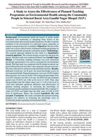 International Journal of Trend in Scientific Research and Development (IJTSRD)
Volume 6 Issue 4, May-June 2022 Available Online: www.ijtsrd.com e-ISSN: 2456 – 6470
@ IJTSRD | Unique Paper ID – IJTSRD50349 | Volume – 6 | Issue – 4 | May-June 2022 Page 1570
A Study to Assess the Effectiveness of Planned Teaching
Programme on Environmental Health among the Community
People in Selected Rural Area Gandhi Nagar Bhopal (M.P.)
Ms. Sunita Singh1
, Mr. Mata Deen2
, Mrs. Malika Roy3
1
Assistant Professor, R. D. Memorial College of Nursing, Bhopal, Madhya Pradesh, India
2
Principal, Nishat Hospital & Institute of Paramedical Science & CON, Barabanki, Uttar Pradesh, India
3
Professor, R. D. Memorial College of Nursing, Bhopal, Madhya Pradesh, India
ABSTRACT
Background: Environmental health the branch of public health
concerned with monitoring or mitigating those factors in the
environment that affect human health and disease. Or other words the
condition of the environment in a particular region, especially as
regards ecological diversity or pollution. Objectives: The aim of this
study was to assess effectiveness of planned teaching programme on
environmental health among the community people. Methodology:
The research approach adopted for this study is a Quantitative
research approach. The research design was pre-test and post-test
design. The pilot study was conducted at Rural Area Gandhi Nagar
Bhopal. A Convenient sampling technique was used. Structured
knowledge questionnaire was used to assessing the environmental
Health. The final study was conducted with 50 sample in schools was
given followed by post-test after 7 days using the same pre-test tools.
The data collected was analyzed using inferential statistics. Results:
Indicated overall pre- test & post- test mean knowledge scores on
environmental health. Depicted mean post- test score 24.95 is higher
than mean pre- test score of 16.825. The actual gain knowledge score
is 8.125% and post- test SD =3.25, pre- test SD=4.50 and computed
paired t-test (9.3235) (p= 2.04) at the level of <0.05. Thus, data
showed higher than the tabled value t-test (= 2.18) at the level of
<0.05 thus indicated significant difference and effectiveness of
planned teaching program, in increasing the knowledge of
Community people regarding environmental health. The computed ‘t’
value (t=9.3235) was higher than the table value (t=2.04) at 0.05
level of significance. Hence, the research hypothesis (H1) was
accepted. Conclusion: The study concluded that planned teaching
program was effective in increasing the knowledge score of
Community people regarding environmental health.
KEYWORDS: Environmental health, Community People
How to cite this paper: Ms. Sunita
Singh | Mr. Mata Deen | Mrs. Malika
Roy "A Study to Assess the
Effectiveness of Planned Teaching
Programme on Environmental Health
among the Community People in
Selected Rural Area Gandhi Nagar
Bhopal (M.P.)"
Published in
International Journal
of Trend in
Scientific Research
and Development
(ijtsrd), ISSN: 2456-
6470, Volume-6 |
Issue-4, June 2022, pp.1570-1577, URL:
www.ijtsrd.com/papers/ijtsrd50349.pdf
Copyright © 2022 by author(s) and
International Journal of Trend in
Scientific Research and Development
Journal. This is an
Open Access article
distributed under the
terms of the Creative Commons
Attribution License (CC BY 4.0)
(http://creativecommons.org/licenses/by/4.0)
INTRODUCTION
The word health refers to a state of complete
emotional and physical well-being. Healthcare exists
to help people maintain this optimal state of health.
Good health is central to handling stress and living a
longer, more active life. health is a resource to
support an individual’s function in wider society,
rather than an end in itself. A healthful lifestyle
provides the means to lead a full life with meaning
and purpose (PALERIYA,2018).
The World Health Organization (WHO) defined
health with a phrase that modern authorities still
apply. “Health is a state of complete physical, mental,
and social well-being and not merely the absence of
disease or infirmity.”(AL SVALASTOG, 2018)
In the coming decades, environmental health
professionals are bracing for a warmer, wetter climate
that will likely prompt or exacerbate threats to our
public health across the globe. As temperatures
IJTSRD50349
 