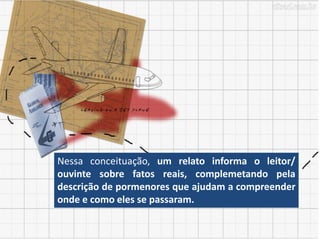 Nessa conceituação, um relato informa o leitor/
ouvinte sobre fatos reais, complemetando pela
descrição de pormenores que ajudam a compreender
onde e como eles se passaram.
 