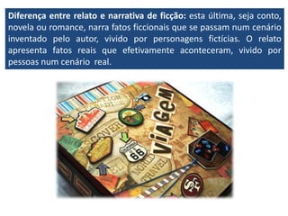 Diferença entre relato e narrativa de ficção: esta última, seja conto,
novela ou romance, narra fatos ficcionais que se passam num cenário
inventado pelo autor, vivido por personagens fictícias. O relato
apresenta fatos reais que efetivamente aconteceram, vivido por
pessoas num cenário real.
 