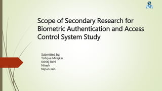 Scope of Secondary Research for
Biometric Authentication and Access
Control System Study
Submitted by:
Tofique Mirajkar
Kshitij Behl
Nitesh
Nipun Jain
 