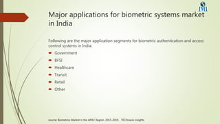 Major applications for biometric systems market
in India
Following are the major application segments for biometric authentication and access
control systems in India:
 Government
 BFSI
 Healthcare
 Transit
 Retail
 Other
source: Biometrics Market in the APAC Region, 2015-2019, , TECHnavio insights
 
