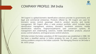 COMPANY PROFILE: 3M India
3M Cogent is a global biometric identification solutions provider to governments, and
legal and commercial enterprises. Products offered by 3M Cogent are used for
biometric access control, passenger check-in, product security, and border
management. 3M Cogent offers a wide product portfolio, which includes facial
identification management solutions, biometric enrolment solutions, mobile
identification solutions, fingerprint/palmprint card conversion systems, ID
management and credentialing solutions, mobile identification products, physical
access control solutions, and logical access control solutions.
3M India Limited, the Indian subsidiary of 3M Corporation was established in 1988. 3M
has been a steadfast partner in India’s progress for over 25 years, committed to
solving problems unique to the Indian customer. The Managing Director at 3M India is
Mr. Amit Laroya.
 