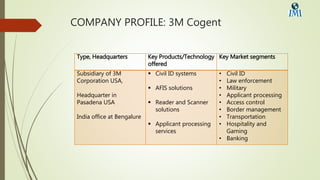 COMPANY PROFILE: 3M Cogent
Type, Headquarters Key Products/Technology
offered
Key Market segments
Subsidiary of 3M
Corporation USA,
Headquarter in
Pasadena USA
India office at Bengalure
 Civil ID systems
 AFIS solutions
 Reader and Scanner
solutions
 Applicant processing
services
• Civil ID
• Law enforcement
• Military
• Applicant processing
• Access control
• Border management
• Transportation
• Hospitality and
Gaming
• Banking
 