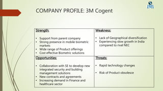 COMPANY PROFILE: 3M Cogent
Strength:
• Support from parent company
• Strong presence in mobile biometric
markets
• Wide range of Product offerings
• Cost effective Biometric solutions
Weakness:
• Lack of Geographical diversification
• Experiencing slow growth in India
compared to rival NEC
Opportunities:
• Collaboration with SE to develop new
integrated security and building
management solutions
• New contracts and agreements
• Increasing demand in Finance and
healthcare sector
Threats:
• Rapid technology changes
• Risk of Product obsolesce
 