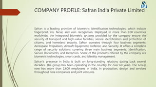 COMPANY PROFILE: Safran India Private Limited
Safran is a leading provider of biometric identification technologies, which include
fingerprint, iris, facial, and vein recognition. Deployed in more than 100 countries
worldwide, the integrated biometric systems provided by the company ensure the
security of transport and high-value facilities, secure identification and protection of
citizens, and homeland security. Safran operates through four business segments:
Aerospace Propulsion, Aircraft Equipment, Defence, and Security. It offers a complete
range of security solutions covering three main business segments: Identification,
Secure Documents, and Detection. Some of the products offered by the company are
biometric technologies, smart cards, and identity management.
Safran’s presence in India is built on long-standing relations dating back several
decades. The group has been operating in the country for over 60 years. The Group
now has more than 2,600 employees in India, in production, design and services
throughout nine companies and joint ventures.
 