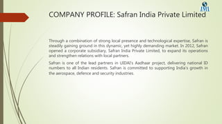 COMPANY PROFILE: Safran India Private Limited
Through a combination of strong local presence and technological expertise, Safran is
steadily gaining ground in this dynamic, yet highly demanding market. In 2012, Safran
opened a corporate subsidiary, Safran India Private Limited, to expand its operations
and strengthen relations with local partners.
Safran is one of the lead partners in UIDAI’s Aadhaar project, delivering national ID
numbers to all Indian residents. Safran is committed to supporting India’s growth in
the aerospace, defence and security industries.
 