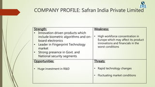 COMPANY PROFILE: Safran India Private Limited
Strength:
• Innovation driven products which
include biometric algorithms and on-
board electronics
• Leader in Fingerprint Technology
market
• Strong presence in Govt. and
National security segments
Weakness:
• High workforce concentration in
Europe which may affect its product
innovations and financials in the
worst conditions
Opportunities:
• Huge investment in R&D
Threats:
• Rapid technology changes
• Fluctuating market conditions
 