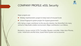 COMPANY PROFILE: eSSL Security
Major projects are:
 Midday meal biometric project to keep track of misused funds
 School fingerprint system project for Gujarat government
eSSL being a major contributor to the security industry, has diversified into many
vertical to help build a better environment. Major contribution is as follows,
Biometrics, Access control, CCTV, Turnstiles, Elevator controller, Video door Phones,
Locks- Hotel locks and Bio locks, Guard Patrol System and accessories
 