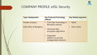 COMPANY PROFILE: eSSL Security
Type, Headquarters Key Products/Technology
offered
Key Market segments
Private company
India office at Bengaluru
• Push Data Technology in
Biometrics devices
• Advanced data
encryption algorithms
• Integrated
platform to provide
amalgamated solutions
• Retail
• Govt. sector
 