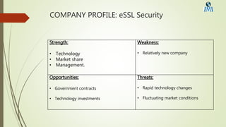 COMPANY PROFILE: eSSL Security
Strength:
• Technology
• Market share
• Management.
Weakness:
• Relatively new company
Opportunities:
• Government contracts
• Technology investments
Threats:
• Rapid technology changes
• Fluctuating market conditions
 
