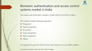 Biometric authentication and access control
systems market in India
The market size of biometric markets in India (2014) is US $ 611.2 million
This market includes following segments:
 Fingerprint
 Facial recognition
 Iris control
 Voice recognition
 Palm recognition
 Others
It is expected to grow @ 33.6% for the next 5 years (or to us $ 2598.1 million).
source: Biometrics Market in India, 2015-2019, TECHnavio insights
 