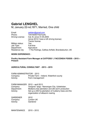 Gabriel LENGHEL
M, January 22-nd,1971, Married, One child
Email: gabilen@gmail.com
Phone: +447404077527(UK)
Driving License: Cat. B, since 31.05.2005
(since 2012 I have a UK driving license)
Tractor license
Military status: Yes
Job Type: Full time
Department: Agriculture
Residence city: 1 The Partings, Catfoss Airfield, Brandesburton, UK
WORK EXPERIENCE :
Poultry Assistant Farm Manager at CATFOSS 1, FACCENDA FOODS – 2015 –
Present
AGRICULTURAL CONSULTANT - 2013 – 2015
FARM ADMINISTRATOR - 2013
Company: Private Farm – Ireland, Waterford county
Activity: Farm management
FARM MANAGER 2012 – april 2013
Company: Verigrow Ipagi - Namangan City, Uzbekistan.
Department: Mulberry tree plantation and silk worm production
Activity: Set up a 250 ha plantation of mulberry trees and the
organization of silkworm rearing
GARDENER 2012
Company: London UK
Activity: Gardener
MAINTENANCE 2010 – 2012
 