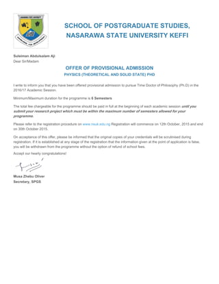 SCHOOL OF POSTGRADUATE STUDIES,
NASARAWA STATE UNIVERSITY KEFFI
Suleiman Abdulsalam Aji
Dear Sir/Madam
OFFER OF PROVISIONAL ADMISSION
PHYSICS (THEORETICAL AND SOLID STATE) PHD
I write to inform you that you have been offered provisional admission to pursue Time Doctor of Philosophy (Ph.D) in the
2016/17 Academic Session.
Minimum/Maximum duration for the programme is 6 Semesters
The total fee chargeable for the programme should be paid in full at the beginning of each academic session until you
submit your research project which must be within the maximum number of semesters allowed for your
programme.
Please refer to the registration procedure on Registration will commence on 12th October, 2015 and endwww.nsuk.edu.ng
on 30th October 2015.
On acceptance of this offer, please be informed that the original copies of your credentials will be scrutinised during
registration. If it is established at any stage of the registration that the information given at the point of application is false,
you will be withdrawn from the programme without the option of refund of school fees.
Accept our hearty congratulations!
Musa Zhebu Oliver
Secretary, SPGS
 