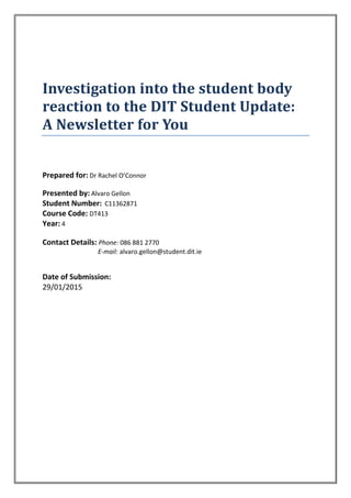 Investigation into the student body
reaction to the DIT Student Update:
A Newsletter for You
Prepared for: Dr Rachel O’Connor
Presented by: Alvaro Gellon
Student Number: C11362871
Course Code: DT413
Year: 4
Contact Details: Phone: 086 881 2770
E-mail: alvaro.gellon@student.dit.ie
Date of Submission:
29/01/2015
 