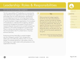 Page 10 / 96BACK-OFFICE IT GUIDE 2016
Don’t dismiss resource and budget management
The first responsibility of IT leadership is to maximize the
value delivered to the organization from the spending on
technology. Even for small organizations, developing a
formal budgeting process for technology departments,
functions and projects enables accountability to and from
IT and the business. In larger organizations, it is incumbent
of IT leadership to understand the budgeting, allocation,
tracking and management processes to ensure that IT
receives adequate resources to be successful and garners
confidence in the careful management of scarce funds.
There is nothing more detrimental to an IT department
than the perception that IT is a black hole or misusing
precious resources.
Producing summary field office or project budgets
also lets colleagues outside IT who manage donor
dollars plan more effectively. Without that, IT runs the
danger of constantly asking for a new system, server or
technology as an urgent need, which puts pressure on the
organization’s finances.
Leadership: Roles & Responsibilities
Tips
When putting the budget together
for ICT, be very clear what hardware,
software, services and staff are needed.
Be prepared to justify every line. Do not
accept any pushback like “We will not
apply for this item as we do not think the
donor will fund it;” there is no harm in
asking the donor. Let the donor say “Yes
or No” and not the people applying for
the grant.
Mark Hawkins, Global Field Technology Manager,
Save the Children International
Role of IT
Leadership
Frameworks
Governance
Policy
Strategy
Contracting
 