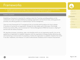Page 12 / 96BACK-OFFICE IT GUIDE 2016
Establish a framework
Establishing a framework is important for creating a vision for IT services; providing guidance on the
combination of roles and responsibilities by analyzing organization and functional areas; setting goals and
priorities; and offering guidance on implementing IT service management.
There are many frameworks for IT management that can provide solid foundations for how to design
IT functions or services for an organization. Perhaps the most widely used is Information Technology
Infrastructure Library (ITIL), a set of practices for IT Service Management (ITSM) that focuses on aligning IT
services with the needs of business.
ITIL describes processes, procedures, tasks, and checklists which are not organization-specific, but can be
applied by an organization to establish integration with the organization’s strategy thereby delivering value,
and maintaining a minimum level of competency. It allows the organization to establish a baseline from which
it can plan, implement, and measure. It is used to demonstrate compliance and to measure improvement.
Frameworks
•	 Establish a framework to help create a vision for IT services, provide guidance on roles and responsibilities, 	
	 help set goals and priorities, and offer guidance on implementing IT service management Role of IT
Leadership
Frameworks
Governance
Policy
Strategy
Contracting
 