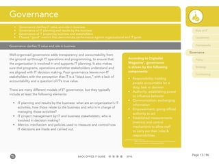 Page 13 / 96BACK-OFFICE IT GUIDE 2016
Governance clarifies IT value and role in business
Well-organized governance adds transparency and accountability from
the ground up through IT operations and programming, to ensure that
the organization is involved in and supports IT planning. It also makes
sure that programs, operations and other stakeholders understand and
are aligned with IT decision making. Poor governance leaves non-IT
stakeholders with the perception that IT is a “black box,” with a lack of
accountability and a question of IT’s true value.
There are many different models of IT governance, but they typically
include at least the following elements:
•	 IT planning and results by the business: what are an organization’s IT
activities, how those relate to the business and who is in charge of
managing those activities?
•	 IT project management by IT and business stakeholders: who is
involved in decision making?
•	 Metrics: mechanism and policies used to measure and control how
IT decisions are made and carried out.
Governance
•	 Governance clarifies IT value and role in business
•	 Governance of IT planning and results by the business
•	 Governance of IT project by business and stakeholders
•	 Choose “good” metrics that demonstrate performance against organizational and IT goals
According to Digitalist
Magazine1
, governance
is driven by the following
components:
•	 Responsibility: holding
people accountable for a
duty, task or decision
•	 Authority: establishing power
to influence behavior
•	 Communication: exchanging
information
•	 Empowerment: giving official
authority to act
•	 Established measurements
(metrics) and control
mechanisms to allow staff
to carry out their roles &
responsibilities.
1	http://www.digitalistmag.com/innovation/it-governance-	
	what-is-it-and-why-is-it-important-04961
Role of IT
Leadership
Frameworks
Governance
Policy
Strategy
Contracting
 