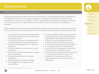Page 15 / 96BACK-OFFICE IT GUIDE 2016
Governance of IT project by IT and business stakeholders
Project governance plays a similar role to overall IT governance: it ensures that the business is aligned with
IT in goals and resources. It also brings transparency to the progress of the project and promotes joint
accountability. In particular, it is important in smaller organizations that the governance process is designed
to promptly communicate project problems and successes so they can be shared or re-mediated, as
necessary.
Create a project governance framework to aid project decision-making and offer consistency to the process;
this is a good practice to put in place for IT and non-IT projects alike. Wikipedia2
lists these as key elements:
•	 A compelling business case, stating the objects
of the project and specifying the in-scope and
out-of-scope aspects;
•	 A mechanism to assess the compliance of the
completed project to its original objectives;
•	 Identifying all stakeholders with an interest in
the project;
•	 A defined method of communication to each
stakeholder;
•	 A set of business-level requirements as agreed
by all stakeholders;
•	 An agreed specification for the project
deliverables;
•	 The appointment of a project manager;
•	 Clear assignment of project roles and
responsibilities;
•	 A current, published project plan that spans all
project stages from project initiation through
development to the transition to operations;
•	 A system of accurate upward status- and
progress-reporting including time records;
•	 A central document repository for the project;
•	 A centrally-held glossary of project terms;
•	 A process for the management and resolution
of issues that arise during the project;
•	 A process for the recording and communication
of risks identified during the project; and
•	 A standard for quality review of the key
governance documents and of the project
deliverables.
Governance
2	 https://en.wikipedia.org/wiki/Project_governance
Role of IT
Leadership
Frameworks
Governance
Policy
Strategy
Contracting
 