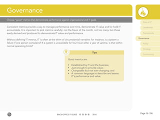 Page 16 / 96BACK-OFFICE IT GUIDE 2016
Choose “good” metrics that demonstrate performance against organizational and IT goals
Consistent metrics provide a way to manage performance over time, demonstrate IT value and for hold IT
accountable. It is important to pick metrics carefully: not the flavor of the month, not too many, but those
easily derived and produced to demonstrate IT value and performance.
Without defining IT metrics, IT is often at the whim of circumstantial narrative: for instance, is a system a
failure if one person complains? If a system is unavailable for four hours after a year of uptime, is that within
normal operating limits?
Governance
Role of IT
Leadership
Frameworks
Governance
Policy
Strategy
Contracting
Tips
Good metrics are:
•	 Established by IT and the business;
•	 Just enough to provide value;
•	 Changeable but not ever-changing; and
•	 A common language to describe and assess
IT’s performance and value.
 