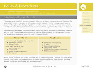 Page 17 / 96BACK-OFFICE IT GUIDE 2016
Keep policies and procedures simple and to the point
Policies are useful tools for IT to ensure consistent delivery of services to end users, no matter the size of the
organization. Some are mandated by various government or legislative bodies, or as a precursor to using
certain vendor systems. Ask the legal department – or a legal resource – for the minimum requirements for
jurisdiction(s) where the organizations operates, as well as if there is any case law that needs to be observed.
Beyond fulfilling requirement, policies provide the opportunity to think and communicate strategically about
why IT is run in a particular way. It also streamlines everyday decision making: “It’s not me telling you that
you can’t send our database of donors via email: it’s the security policy.”
Always include exceptions and waivers in policies, says Ali El Benni, Regional ICT Manager of Catholic Relief
Services. Keep in mind that these policies will be used in emergency situations. Team members should be
aware of policies and procedures as well as trained on them.
Policy & Procedures
•	 Keep policies and procedures simple and to the point
•	 Documented procedures need to be clear, concise and, above all, easily accessible
Minimum Policy Set
At a minimum, IT should develop two policies:
•	 Information Security
•	 Overall IT policy
Other useful policies include:
•	 User management
•	 User support
•	 Mobile device management
•	 Remote work
Policy Examples
•	 Information Security policy
•	 IT policy
•	 User management policy
•	 User support sample
•	 Mobile device management policies
•	 Remote work policy
Role of IT
Leadership
Frameworks
Governance
Policy & Procedures
Strategy
Contracting
 