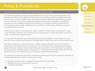 Page 18 / 96BACK-OFFICE IT GUIDE 2016
Documented procedures need to be clear, concise and, above all, easily accessible
It is important to develop a company manual (different from a process manual, which is explained in the
Organizational Efficiency Through Process Improvement section) with procedural knowledge that evolves
over time. Not as a one-time effort but as a living document that is edited and updated by the operations
team as issues arise. This provides a simple way to drive consistency by thinking about an operation or
procedure once then updating centralized documentation as it changes and optimizing execute time.
It is important to select a simple collaboration tool. According to Carter Powers, of Dimagi, creating an
organizational Wiki works well.
“Every time you need to run something, you create a checklist in a Wiki and you run through it,” he says.
“Then if when the next person goes and does that and they get stuck in a step, they’ll figure out what the
answer is and then they’ll update the Wiki.”
The idea is that the operations and administrative team will self-propagate the correct way to do certain
tasks, and that an organizational operations knowledge base will organically grow from that living document.
Nadia Kazmi, Head of ICT of Africa Rice Center - CGIAR, suggests tasking the technical ICT staff with
preparing the first detailed outline of the procedures, from a template. Senior management then reviews,
cleans and provides validation before broadly sharing the manual, which can be later edited by operations.
This gives the team ownership; without a strong buy-in or involvement, they will never follow them. Be very
clear in each entry and remember that not all colleagues understand technical jargon.
A procedure set is especially important for international organizations hiring local or consultant staff. Be sure
to review procedure sets quarterly. Procedure sets provide:
•	 An opportunity to provide a consistent user experience and service level;
•	 Reduced costs from re-inventing flat tires; and
•	 A consistent foundation.
Policy & Procedures
Role of IT
Leadership
Frameworks
Governance
Policy & Procedures
Strategy
Contracting
 