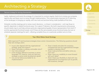 Page 23 / 96BACK-OFFICE IT GUIDE 2016
Role of IT
Leadership
Frameworks
Governance
Policy
Strategy
Contracting
Lastly, implement and revisit the strategy. It is important to conduct regular check-ins to review your progress
against plan and leave room to revise through implementation. This is particularly important for IT planning,
as the landscape is changing so rapidly, with new tools and services being made available all the time.
Schedule monthly meetings set to review recent decisions – or those in consideration – and map those to
specific objectives in related functional areas. For a given IT decision, the tool’s requirements and purpose
should clearly map to and help achieve particular organizational goal(s). Ensure representation from both IT
and the appropriate functional area(s), and if these are the same people across functional areas, be sure to
schedule separate meetings for each – allowing complete focus on a particular problem set at a time.
Architecting a Strategy
Tips: What Makes Good Strategy
Well-organized IT (and business) strategies share certain characteristics. The following questions should
help test strategic plans:
•	 Is your plan aligned with the organizational
strategy, goals and mission?
•	 Does it provides a unifying, actionable vision?
•	 Can it be achieved?
•	 Is the strategy defined in business or sector
language? For instance, have you tied your
strategy to sector-wide development goals?
•	 Can you be held accountable for its
implementation?
•	 Does it clearly articulate the necessary
competencies and any organizational changes
needed to develop them?
•	 Does it sets priorities and define what you
won’t do?
•	 Does it give you credibility to move forward
with your ideas?
•	 Does it leave you flexibility to deal with new
organizational circumstances such as growth,
new locations, change?
Test your strategy for winning characteristics
 