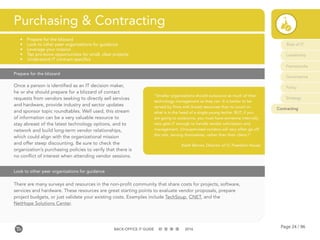 Page 24 / 96BACK-OFFICE IT GUIDE 2016
Role of IT
Leadership
Frameworks
Governance
Policy
Strategy
Contracting
Once a person is identified as an IT decision maker,
he or she should prepare for a blizzard of contact
requests from vendors seeking to directly sell services
and hardware, provide industry and sector updates
and sponsor topic roundtables. Well used, this stream
of information can be a very valuable resource to
stay abreast of the latest technology options, and to
network and build long-term vendor relationships,
which could align with the organizational mission
and offer steep discounting. Be sure to check the
organization’s purchasing policies to verify that there is
no conflict of interest when attending vendor sessions.
Purchasing & Contracting
•	 Prepare for the blizzard
•	 Look to other peer organizations for guidance
•	 Leverage your mission
•	 Tap pro-bono opportunities for small, clear projects
•	 Understand IT contract specifics
Prepare for the blizzard
There are many surveys and resources in the non-profit community that share costs for projects, software,
services and hardware. These resources are great starting points to evaluate vendor proposals, prepare
project budgets, or just validate your existing costs. Examples include TechSoup, CNET, and the
NetHope Solutions Center.
Look to other peer organizations for guidance
“Smaller organizations should outsource as much of their
technology management as they can. It is better to be
served by firms with broad resources than to count on
what is in the head of a single young techie. BUT, if you
are going to outsource, you must have someone internally
who gets IT enough to handle vendor solicitation and
management. (Unsupervised vendors will very often go off
the rails, serving themselves, rather than their client.)”
Keith Berner, Director of IT, Freedom House
 