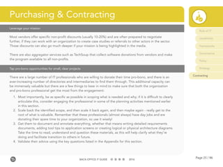 Page 25 / 96BACK-OFFICE IT GUIDE 2016
Leverage your mission
Tap pro-bono opportunities for small, clear projects
Most vendors offer specific non-profit discounts (usually 10-20%) and are often prepared to negotiate
further, if they can work with an organization to create case studies or referrals to other actors in the sector.
Those discounts can also go much deeper if your mission is being highlighted in the media.
There are also aggregator services such as TechSoup that collect software donations from vendors and make
the program available to all non-profits.
There are a large number of IT professionals who are willing to donate their time pro-bono, and there is an
ever-increasing number of directories and intermediaries to find them through. This additional capacity can
be immensely valuable but there are a few things to bear in mind to make sure that both the organization
and pro-bono professional get the most from the engagement:
1.	 Most importantly, be as specific as possible in scoping what is needed and why; if it is difficult to clearly
articulate this, consider engaging the professional in some of the planning activities mentioned earlier
in this section.
2.	 Scale back the identified scope, and then scale it back again, and then maybe again - really get to the
root of what is valuable. Remember that these professionals (almost always) have day jobs and are
donating their spare time to your organization, so use it wisely!
3.	 Get them to document and annotate everything, whether that means writing detailed requirements
documents, adding tool tips to application screens or creating logical or physical architecture diagrams.
Take the time to read, understand and question these materials, as this will help clarify what they’re
doing and facilitate transition to others in future.
4.	 Validate their advice using the key questions listed in the Appendix for this section.
Purchasing & Contracting
Role of IT
Leadership
Frameworks
Governance
Policy
Strategy
Contracting
 